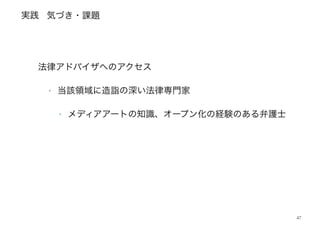 実践
47
法律アドバイザへのアクセス
‣ 当該領域に造詣の深い法律専門家
‣ メディアアートの知識、オープン化の経験のある弁護士
気づき・課題
 