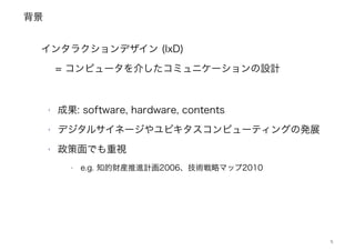 背景
5
!
インタラクションデザイン (IxD) 
= コンピュータを介したコミュニケーションの設計
‣ 成果: software, hardware, contents
‣ デジタルサイネージやユビキタスコンピューティングの発展
‣ 政策面でも重視
‣ e.g. 知的財産推進計画2006、技術戦略マップ2010
 