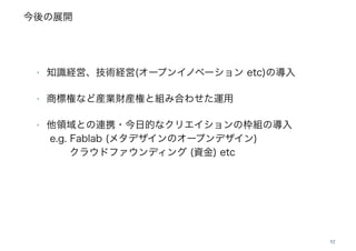 今後の展開
52
‣ 知識経営、技術経営(オープンイノベーション etc)の導入
‣ 商標権など産業財産権と組み合わせた運用
‣ 他領域との連携・今日的なクリエイションの枠組の導入 
e.g. Fablab (メタデザインのオープンデザイン) 
   クラウドファウンディング (資金) etc
 