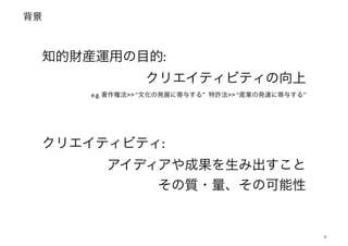 背景
9
知的財産運用の目的: !
クリエイティビティの向上!
e.g. 著作権法>> “文化の発展に寄与する” 特許法>> “産業の発達に寄与する”
クリエイティビティ: !
アイディアや成果を生み出すこと!
その質・量、その可能性
 