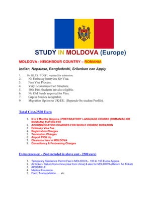 STUDY IN MOLDOVA (Europe)
MOLDOVA - NEIGHBOUR COUNTRY – ROMANIA
Indian, Nepalese, Bangladeshi, Srilankan can Apply
1. No IELTS / TOEFL required for admission.
2. No Embassy Interview for Visa.
3. Fast Visa Process.
4. Very Economical Fee Structure.
5. 10th Pass Students are also eligible.
6. No Old Funds required for Visa.
7. Gap in Studies acceptable.
9. Migration Option to UK/EU. (Depends On student Profile).
Total Cost-2500 Euro
1. 8 to 9 Months (Approx.) PREPARATORY LANGUAGE COURSE (ROMANIAN OR
RUSSIAN) TUITION FEE
2. ACCOMMODATION CHARGES FOR WHOLE COURSE DURATION
3. Embassy Visa Fee
4. Registration Charges
5. Translation Charges
6. Airport PICK Up
7. Clearance fees in MOLDOVA
8. Consultancy & Processing Charges
Extra expenses: - (Not included in above cost - 2500 euro)
1. Temporary Residence Permit Fee in MOLDOVA - 100 to 150 Euros Approx.
2. Air ticket - Return from china (visa from china) & also for MOLDOVA (Return Air Ticket)
3. APOSTILLE
4. Medical Insurance
5. Food, Transportation...... etc.
 