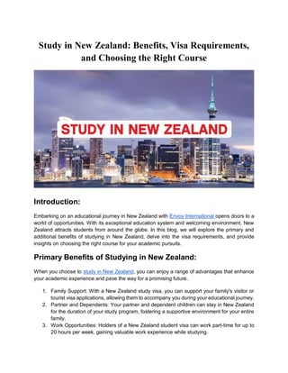 Study in New Zealand: Benefits, Visa Requirements,
and Choosing the Right Course
Introduction:
Embarking on an educational journey in New Zealand with Envoy International opens doors to a
world of opportunities. With its exceptional education system and welcoming environment, New
Zealand attracts students from around the globe. In this blog, we will explore the primary and
additional benefits of studying in New Zealand, delve into the visa requirements, and provide
insights on choosing the right course for your academic pursuits.
Primary Benefits of Studying in New Zealand:
When you choose to study in New Zealand, you can enjoy a range of advantages that enhance
your academic experience and pave the way for a promising future.
1. Family Support: With a New Zealand study visa, you can support your family's visitor or
tourist visa applications, allowing them to accompany you during your educational journey.
2. Partner and Dependents: Your partner and dependent children can stay in New Zealand
for the duration of your study program, fostering a supportive environment for your entire
family.
3. Work Opportunities: Holders of a New Zealand student visa can work part-time for up to
20 hours per week, gaining valuable work experience while studying.
 