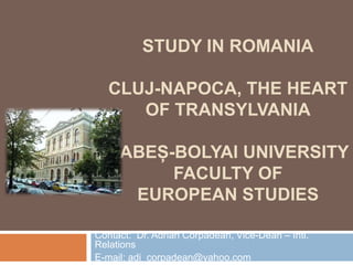 STUDY IN ROMANIA
CLUJ-NAPOCA, THE HEART
OF TRANSYLVANIA
BABEȘ-BOLYAI UNIVERSITY
FACULTY OF
EUROPEAN STUDIES
Contact: Dr. Adrian Corpădean, Vice-Dean – Intl.
Relations
E-mail: adi_corpadean@yahoo.com
 