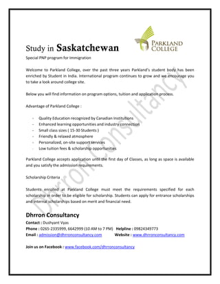 Study in         Saskatchewan
Special PNP program for Immigration

Welcome to Parkland College, over the past three years Parkland’s student body has been
enriched by Student in India. International program continues to grow and we encourage you
to take a look around college site.

Below you will find information on program options, tuition and application process.

Advantage of Parkland College :

   -   Quality Education recognized by Canadian Institutions
   -   Enhanced learning opportunities and industry connection
   -   Small class sizes ( 15-30 Students )
   -   Friendly & relaxed atmosphere
   -   Personalized, on-site support services
   -   Low tuition fees & scholarship opportunities

Parkland College accepts application until the first day of Classes, as long as space is available
and you satisfy the admission requirements.

Scholarship Criteria

Students enrolled at Parkland College must meet the requirements specified for each
scholarship in order to be eligible for scholarship. Students can apply for entrance scholarships
and internal scholarships based on merit and financial need.


Dhrron Consultancy
Contact : Dushyant Vyas
Phone : 0265-2335999, 6642999 (10 AM to 7 PM) Helpline : 09824349773
Email : admission@dhrronconsultancy.com       Website : www.dhrronconsultancy.com

Join us on Facebook : www.facebook.com/dhrronconsultancy
 
