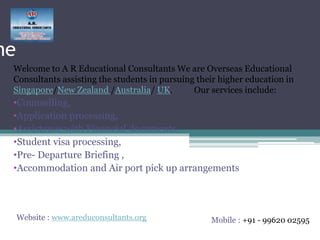 me
Welcome to A R Educational Consultants We are Overseas Educational
Consultants assisting the students in pursuing their higher education in
Singapore/New Zealand /Australia/ UK. Our services include:
•Counselling,
•Application processing,
•Assistance with Financial documents,
•Student visa processing,
•Pre- Departure Briefing ,
•Accommodation and Air port pick up arrangements
Mobile : +91 - 99620 02595Website : www.areduconsultants.org
 