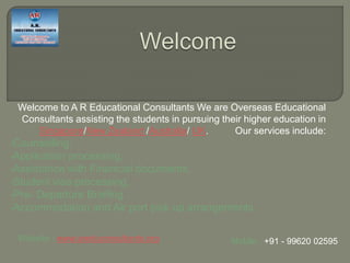 Welcome to A R Educational Consultants We are Overseas Educational
Consultants assisting the students in pursuing their higher education in
Singapore/New Zealand /Australia/ UK. Our services include:
•Counselling,
•Application processing,
•Assistance with Financial documents,
•Student visa processing,
•Pre- Departure Briefing ,
•Accommodation and Air port pick up arrangements
Mobile : +91 - 99620 02595Website : www.areduconsultants.org
 