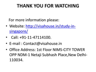 THANK YOU FOR WATCHING
For more information please:
• Website: http://visahouse.in/study-in-
singapore/
• Call: +91-11-47114100.
• E-mail : Contact@visahouse.in
• Office Address: 1st Floor NIMS-CITY TOWER
OPP NDM-1 Netaji Subhash Place,New Delhi-
110034.
 