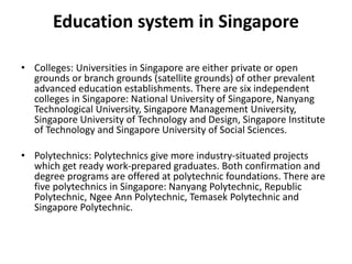 Education system in Singapore
• Colleges: Universities in Singapore are either private or open
grounds or branch grounds (satellite grounds) of other prevalent
advanced education establishments. There are six independent
colleges in Singapore: National University of Singapore, Nanyang
Technological University, Singapore Management University,
Singapore University of Technology and Design, Singapore Institute
of Technology and Singapore University of Social Sciences.
• Polytechnics: Polytechnics give more industry-situated projects
which get ready work-prepared graduates. Both confirmation and
degree programs are offered at polytechnic foundations. There are
five polytechnics in Singapore: Nanyang Polytechnic, Republic
Polytechnic, Ngee Ann Polytechnic, Temasek Polytechnic and
Singapore Polytechnic.
 