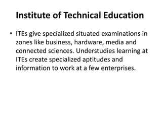 Institute of Technical Education
• ITEs give specialized situated examinations in
zones like business, hardware, media and
connected sciences. Understudies learning at
ITEs create specialized aptitudes and
information to work at a few enterprises.
 