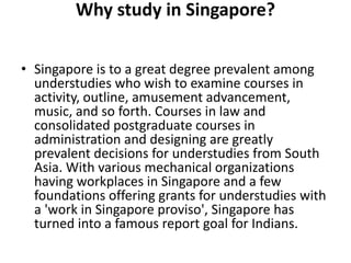 Why study in Singapore?
• Singapore is to a great degree prevalent among
understudies who wish to examine courses in
activity, outline, amusement advancement,
music, and so forth. Courses in law and
consolidated postgraduate courses in
administration and designing are greatly
prevalent decisions for understudies from South
Asia. With various mechanical organizations
having workplaces in Singapore and a few
foundations offering grants for understudies with
a 'work in Singapore proviso', Singapore has
turned into a famous report goal for Indians.
 