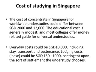 Cost of studying in Singapore
• The cost of concentrate in Singapore for
worldwide understudies could differ between
SGD 2000 and 12,000. The educational cost is
generally modest, and most colleges offer money
related guide for universal understudies.
• Everyday costs could be SGD10,000, including
stay, transport and sustenance. Lodging costs
(lease) could be SGD 150– 1000, contingent upon
the sort of settlement the understudy chooses.
 