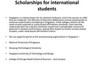 Scholarships for international
students
• Singapore is a nation known for its scholastic brilliance, and it has courses on offer
that are moderate. The Ministry of Education (MOE) gives money related guide to
universal understudies considering in Singapore. A few colleges conform to the
need-visually impaired or justify based affirmations standards. Each meriting
understudy who has a decent scholastic record and a considerable measure of
potential is allowed confirmations, paying little respect to his/her money related
troubles, under need-dazzle affirmations criteria.
• You can apply for grants at the accompanying organizations in Singapore –
• National University of Singapore
• Nanyang Technological University
• Singapore University of Technology and Design
• College of Chicago Booth School of Business – Asia Campus
 