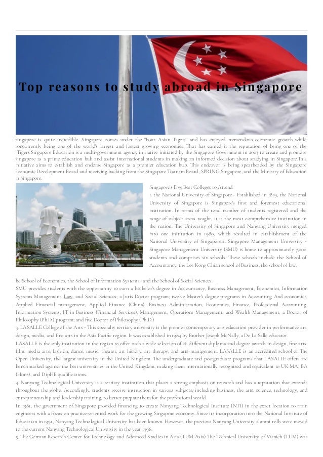 Top reasons to study abroad in Singapore
Singapore is quite incredible. Singapore comes under the "Four Asian Tigers" and has enjoyed tremendous economic growth while
concurrently being one of the world's largest and fastest growing economies. That has earned it the reputation of being one of the
"Tigers.Singapore Education is a multi-government agency initiative initiated by the Singapore Government in 2003 to create and promote
Singapore as a prime education hub and assist international students in making an informed decision about studying in Singapore.This
initiative aims to establish and endorse Singapore as a premier education hub. This endeavor is being spearheaded by the Singapore
Economic Development Board and receiving backing from the Singapore Tourism Board, SPRING Singapore, and the Ministry of Education
in Singapore.​
Singapore's Five Best Colleges to Attend
1. the National University of Singapore - Established in 1819, the National
University of Singapore is Singapore's first and foremost educational
institution. In terms of the total number of students registered and the
range of subject areas taught, it is the most comprehensive institution in
the nation. The University of Singapore and Nanyang University merged
into one institution in 1980, which resulted in establishment of the
National University of Singapore.2. Singapore Management University -
Singapore Management University (SMU) is home to approximately 7,000
students and comprises six schools. These schools include the School of
Accountancy, the Lee Kong Chian school of Business, the school of law,
he School of Economics, the School of Information Systems,  and the School of Social Sciences.
SMU provides students with the opportunity to earn a bachelor's degree in Accountancy, Business Management, Economics, Information
Systems Management, Law, and Social Sciences; a Juris Doctor program; twelve Master's degree programs in Accounting And economics,
Applied Financial management, Applied Finance (China), Business Administration, Economics, Finance, Professional Accounting,
Information Systems, IT in Business (Financial Services), Management, Operations Management, and Wealth Management; a Doctor of
Philosophy (Ph.D.) program; and five Doctor of Philosophy (Ph.D.)
3. LASALLE College of the Arts - This specialty tertiary university is the premier contemporary arts education provider in performance art,
design, media, and fine arts in the Asia Pacific region. It was established in 1984 by Brother Joseph McNally, a De La Salle educator.
LASALLE is the only institution in the region to offer such a wide selection of 26 different diploma and degree awards in design, fine arts,
film, media arts, fashion, dance, music, theater, art history, art therapy, and arts management. LASALLE is an accredited school of The
Open University, the largest university in the United Kingdom. The undergraduate and postgraduate programs that LASALLE offers are
benchmarked against the best universities in the United Kingdom, making them internationally recognized and equivalent to UK MA, BA
(Hons), and DipHE qualifications.
4. Nanyang Technological University is a tertiary institution that places a strong emphasis on research and has a reputation that extends
throughout the globe. Accordingly, students receive instruction in various subjects, including business, the arts, science, technology, and
entrepreneurship and leadership training, to better prepare them for the professional world.
In 1981, the government of Singapore provided financing to create Nanyang Technological Institute (NTI) in the exact location to train
engineers with a focus on practice-oriented work for the growing Singapore economy. Since its incorporation into the National Institute of
Education in 1991, Nanyang Technological University has been known. However, the previous Nanyang University alumni rolls were moved
to the current Nanyang Technological University in the year 1996.
5. The German Research Center for Technology and Advanced Studies in Asia (TUM Asia) The Technical University of Munich (TUM) was
 