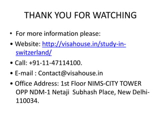 THANK YOU FOR WATCHING
• For more information please:
• Website: http://visahouse.in/study-in-
switzerland/
• Call: +91-11-47114100.
• E-mail : Contact@visahouse.in
• Office Address: 1st Floor NIMS-CITY TOWER
OPP NDM-1 Netaji Subhash Place, New Delhi-
110034.
 