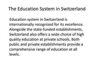 The Education System in Switzerland
Education system in Switzerland is
internationally recognized for its excellence.
Alongside the state-funded establishments,
Switzerland also offers a wide choice of high
quality education at private schools. Both
public and private establishments provide a
comprehensive range of education at all
levels.
 