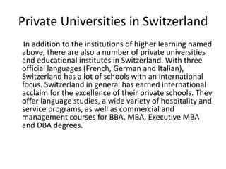 Private Universities in Switzerland
In addition to the institutions of higher learning named
above, there are also a number of private universities
and educational institutes in Switzerland. With three
official languages (French, German and Italian),
Switzerland has a lot of schools with an international
focus. Switzerland in general has earned international
acclaim for the excellence of their private schools. They
offer language studies, a wide variety of hospitality and
service programs, as well as commercial and
management courses for BBA, MBA, Executive MBA
and DBA degrees.
 