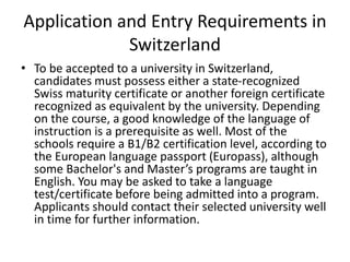 Application and Entry Requirements in
Switzerland
• To be accepted to a university in Switzerland,
candidates must possess either a state-recognized
Swiss maturity certificate or another foreign certificate
recognized as equivalent by the university. Depending
on the course, a good knowledge of the language of
instruction is a prerequisite as well. Most of the
schools require a B1/B2 certification level, according to
the European language passport (Europass), although
some Bachelor's and Master’s programs are taught in
English. You may be asked to take a language
test/certificate before being admitted into a program.
Applicants should contact their selected university well
in time for further information.
 