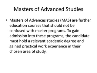 Masters of Advanced Studies
• Masters of Advances studies (MAS) are further
education courses that should not be
confused with master programs. To gain
admission into these programs, the candidate
must hold a relevant academic degree and
gained practical work experience in their
chosen area of study.
 