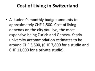 Cost of Living in Switzerland
• A student’s monthly budget amounts to
approximately CHF 1,500. Cost of living
depends on the city you live, the most
expensive being Zurich and Geneva. Yearly
university accommodation estimates to be
around CHF 3,500, (CHF 7,800 for a studio and
CHF 11,000 for a private studio).
 