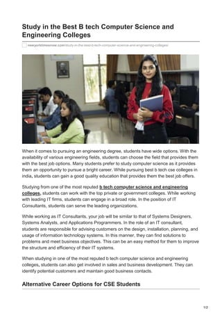 1/2
newyorktimesnow.com/study-in-the-best-b-tech-computer-science-and-engineering-colleges/
Study in the Best B tech Computer Science and
Engineering Colleges
When it comes to pursuing an engineering degree, students have wide options. With the
availability of various engineering fields, students can choose the field that provides them
with the best job options. Many students prefer to study computer science as it provides
them an opportunity to pursue a bright career. While pursuing best b tech cse colleges in
india, students can gain a good quality education that provides them the best job offers.
Studying from one of the most reputed b tech computer science and engineering
colleges, students can work with the top private or government colleges. While working
with leading IT firms, students can engage in a broad role. In the position of IT
Consultants, students can serve the leading organizations.
While working as IT Consultants, your job will be similar to that of Systems Designers,
Systems Analysts, and Applications Programmers. In the role of an IT consultant,
students are responsible for advising customers on the design, installation, planning, and
usage of information technology systems. In this manner, they can find solutions to
problems and meet business objectives. This can be an easy method for them to improve
the structure and efficiency of their IT systems.
When studying in one of the most reputed b tech computer science and engineering
colleges, students can also get involved in sales and business development. They can
identify potential customers and maintain good business contacts.
Alternative Career Options for CSE Students
 