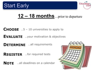 Start Early
       12 – 18 months…prior to departure

CHOOSE   …5 – 10 universities to apply to

EVALUATE    …your motivation & objectives


DETERMINE      …all requirements


REGISTER    …for required tests


NOTE   …all deadlines on a calendar
 