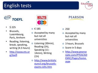 English tests


• $ 225
                           € 185                     250
• Brussels,
                           Accepted by many          Accepted by many
  Luxembourg,
                            but not all                but not all
  Paris, Arnhem
                            universities               universities
• Reading, listening,
                           Listening (30min),        3 hours, Brussels
  break, speaking,
                            Reading (1h),             Score in 5 days
  writing (4.5 hours)
                            Speaking (11-
• http://www.ets.or         14min), Writing
                                                      http://www.pearso
  g/toefl                                              npte.com/PTEACAD
                            (1h)
                                                       EMIC/Pages/home.
                           http://www.britishc        aspx
                            ouncil.org/brussels-
                            exams-ielts.htm
 