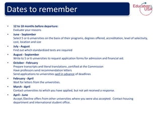 Dates to remember
•   12 to 18 months before departure:
    Evaluate your reasons
•   June - September
    Select 5 or 6 universities on the basis of their programs, degrees offered, accreditation, level of selectivity,
    cost, location and size
•   July - August
    Find out which standardized tests are required
•   August - September
    Write to 5 or 6 universities to request application forms for admission and financial aid.
•   October - February
    Prepare transcripts and literal translations ,certified at the Commission
    Have professors send recommendation letters
    Send applications to universities well in advance of deadlines
•   February - April
    Wait for letters from the universities.
•   March - April
    Contact universities to which you have applied, but not yet received a response.
•   April - June
    Accept /Decline offers from other universities where you were also accepted. Contact housing
    department and international student office.
 