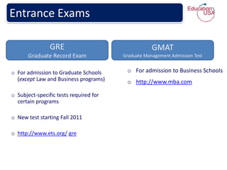 Entrance Exams

                GRE                                 GMAT
       Graduate Record Exam             Graduate Management Admission Test


o For admission to Graduate Schools      o For admission to Business Schools
  (except Law and Business programs)     o http://www.mba.com

o Subject-specific tests required for
  certain programs

o New test starting Fall 2011

o http://www.ets.org/ gre
 