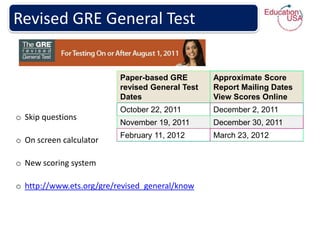 Revised GRE General Test


                          Paper-based GRE        Approximate Score
                          revised General Test   Report Mailing Dates
                          Dates                  View Scores Online
                          October 22, 2011       December 2, 2011
o Skip questions
                          November 19, 2011      December 30, 2011
                          February 11, 2012      March 23, 2012
o On screen calculator

o New scoring system

o http://www.ets.org/gre/revised_general/know
 