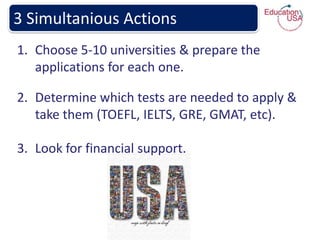 3 Simultanious Actions
1. Choose 5-10 universities & prepare the
   applications for each one.

2. Determine which tests are needed to apply &
   take them (TOEFL, IELTS, GRE, GMAT, etc).

3. Look for financial support.
 