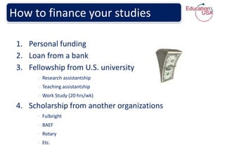 How to finance your studies

 1. Personal funding
 2. Loan from a bank
 3. Fellowship from U.S. university
       o Research assistantship
       o Teaching assistantship
       o Work Study (20 hrs/wk)

 4. Scholarship from another organizations
       ◦ Fulbright
       ◦ BAEF
       ◦ Rotary
       ◦ Etc.
 