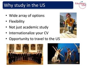 Why study in the US
•   Wide array of options
•   Flexibility
•   Not just academic study
•   Internationalize your CV
•   Opportunity to travel to the US
 