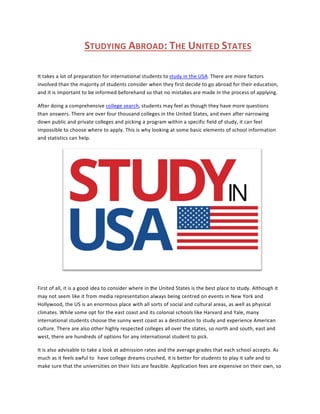 STUDYING ABROAD: THE UNITED STATES
It takes a lot of preparation for international students to study in the USA. There are more factors
involved than the majority of students consider when they first decide to go abroad for their education,
and it is important to be informed beforehand so that no mistakes are made in the process of applying.
After doing a comprehensive college search, students may feel as though they have more questions
than answers. There are over four thousand colleges in the United States, and even after narrowing
down public and private colleges and picking a program within a specific field of study, it can feel
impossible to choose where to apply. This is why looking at some basic elements of school information
and statistics can help.
First of all, it is a good idea to consider where in the United States is the best place to study. Although it
may not seem like it from media representation always being centred on events in New York and
Hollywood, the US is an enormous place with all sorts of social and cultural areas, as well as physical
climates. While some opt for the east coast and its colonial schools like Harvard and Yale, many
international students choose the sunny west coast as a destination to study and experience American
culture. There are also other highly respected colleges all over the states, so north and south, east and
west, there are hundreds of options for any international student to pick.
It is also advisable to take a look at admission rates and the average grades that each school accepts. As
much as it feels awful to have college dreams crushed, it is better for students to play it safe and to
make sure that the universities on their lists are feasible. Application fees are expensive on their own, so
 