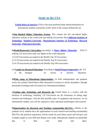 Study in the USA
United States of America (USA) is the most preferred study abroad destination for
international students around the world. Some of the reasons behind this are
a)Top Ranked Higher Education System- This country has the top-ranked higher
education systems in the world with top-ranking Universities like California Institute of
Technology, Stanford University, Massachusetts Institute of Technology, Harvard
University, Princeton University.
b)World-Renowned Universities- According to Times Higher Education 2016-17
ranking, US universities rank very higher in the world education
1) 6 US Universities are ranked in the World's Top 10 Universities
2) 15 US universities are ranked in the World's Top 20 Universities
3) 41 US universities are ranked in the World's Top 100 Universities.
c)A Leader in Advanced Education- According to Social Progress Imperative, the US
is the strongest on Access to advance education.
d)Wide range of Educational Opportunities- At both undergraduate and graduate
levels, the country United States offers thousands of courses in various disciplines through
thousands of colleges and Universities for International Students.
e)Cutting edge Technology and Research- the United States is a country with the
forefront of technology. Similarly, US Universities are the forerunner of cutting edge
research and techniques, with the best possible types of equipment and resources. As an
international student, you will be exposed to these advanced technologies and research.
f)Opportunities for Research and Teaching Assistantship (RA/TA) - Mainly in the
graduate level, students have the opportunities to avail research and teaching assistantship
(RA/TA), this practical experiences will be useful for your future career and will give you
in-depth insight in your field and finance your study. International students are preferable
due to their new skills and ideas.
 