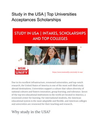 Study in the USA | Top Universities
Acceptances Scholarships
Due to its excellent infrastructure, renowned universities, and top-notch
research, the United States of America is one of the most well-liked study
abroad destinations. Universities support a culture that values diversity of
national cultures and fosters innovation, group learning, and tolerance. Seven
of the top ten educational institutions in the world are located in America, a
renowned center for learning. For international students, the American
educational system is the most adaptable and flexible, and American colleges
and universities are renowned for their teaching and research.
Why study in the USA?
 