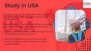 The USA is home to some of the world’s most prestigious
universities, offering a diverse range of programs across
various disciplines.
Students benefit from state-of-the-art facilities, cutting-edge
research opportunities, and a multicultural environment.
Study in USA provides flexibility, allowing students to explore
different fields before declaring a major.
International students receive strong support through
orientation programs, academic advising, and cultural
exchange activities.
Study in USA
 