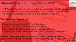 F-1 Visa: For students enrolling in academic programs at universities or colleges.
J-1 Visa: For exchange students in programs that promote cultural exchange.
M-1 Visa: For students in vocational or non-academic programs.
Visa Application Process:
Obtain acceptance from a SEVP-certified school.
1.
Pay the SEVIS I-901 fee and receive your Form I-20.
2.
Complete the DS-160 form and pay the visa application fee.
3.
Schedule and attend the visa interview at the U.S. embassy or consulate.
4.
Required Documents: Passport, Form I-20, DS-160 confirmation page, visa
appointment confirmation, financial proof, and recent passport-size photos.
Student Visa Requirments for USA
 
