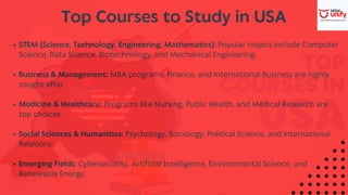 Top Courses to Study in USA
STEM (Science, Technology, Engineering, Mathematics): Popular majors include Computer
Science, Data Science, Biotechnology, and Mechanical Engineering.
Business & Management: MBA programs, Finance, and International Business are highly
sought after.
Medicine & Healthcare: Programs like Nursing, Public Health, and Medical Research are
top choices.
Social Sciences & Humanities: Psychology, Sociology, Political Science, and International
Relations.
Emerging Fields: Cybersecurity, Artificial Intelligence, Environmental Science, and
Renewable Energy.
 