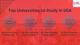 Top Universities to Study in USA
QS World University
Rankings 2025 - 6
Massachusetts
Institute of
Technology
(MIT)
Stanford
University
Harvard
University
University of
California,
Berkeley
QS World University
Rankings 2025 - 1
QS World University
Rankings 2025 - 4
QS World University
Rankings 2025 - 12
 