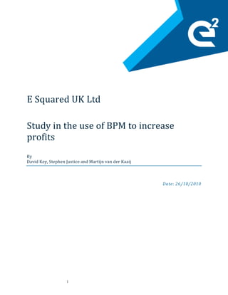 i
E Squared UK Ltd
Study in the use of BPM to increase
profits
By
David Key, Stephen Justice and Martijn van der Kaaij
Date: 26/10/2010
 