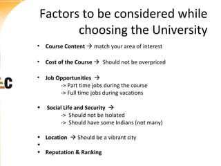 Factors to be considered while
choosing the University
• Course Content  match your area of interest
• Cost of the Course  Should not be overpriced
• Job Opportunities 
-> Part time jobs during the course
-> Full time jobs during vacations
•

Social Life and Security 
-> Should not be Isolated
-> Should have some Indians (not many)

• Location  Should be a vibrant city
•
• Reputation & Ranking

 