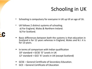 Schooling in UK
• Schooling is compulsory for everyone in UK up till an age of 16.
• UK follows 2 distinct systems of schooling.
a) For England, Wales & Northern Ireland.
b) For Scotland.
• Basic differences between both the systems is that education in
Scotland is for 12 years whereas in England, Wales and N.I. it is
for 13 years.
• In terms of comparison with Indian qualification
10th standard = GCSE ‘O’ Levels in UK
12th standard = GCE ‘A’ Levels in UK (except Scotland)
• GCSE – General Certificate of Secondary Education.
• GCE – General Certificate of Education

 