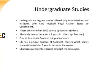 Undergraduate Studies
• Undergraduate degrees can be offered only by universities and
institutes who have received Royal Charter Status by
Government.
• There are more than 3000 course options for students.
• Generally course duration is 3 years in UK (except Scotland).
• Course duration in Scotland is 4 years or more.
• UK has a unique concept of Sandwich courses which allows
students to work for 1 year in between the course.
• UK degrees are highly regarded amongst the employers.

 