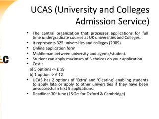 UCAS (University and Colleges
Admission Service)
• The central organization that processes applications for full
time undergraduate courses at UK universities and Colleges.
• It represents 325 universities and colleges (2009)
• Online application form
• Middleman between university and agents/student.
• Student can apply maximum of 5 choices on your application
• Cost :
a) 5 options -> £ 19
b) 1 option -> £ 12
• UCAS has 2 options of ‘Extra‘ and ‘Clearing’ enabling students
to apply late or apply to other universities if they have been
unsuccessful n first 5 applications.
• Deadline: 30th June (15tOct for Oxford & Cambridge)

 