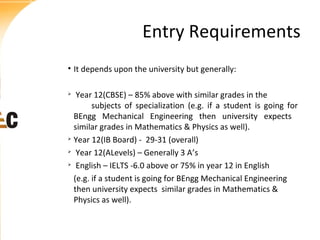 Entry Requirements
• It depends upon the university but generally:
Year 12(CBSE) – 85% above with similar grades in the
subjects of specialization (e.g. if a student is going for
BEngg Mechanical Engineering then university expects
similar grades in Mathematics & Physics as well).

Year 12(IB Board) - 29-31 (overall)

Year 12(ALevels) – Generally 3 A’s

English – IELTS -6.0 above or 75% in year 12 in English
(e.g. if a student is going for BEngg Mechanical Engineering
then university expects similar grades in Mathematics &
Physics as well).


 