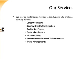 Our Services
• We provide the following facilities to the students who are keen
to study abroad:
– Career Counseling
– Country & Institution Selection
– Application Process
– Financial Assistance
– Visa Assistance
– Accommodation & Meet & Greet Services
– Travel Arrangements

 