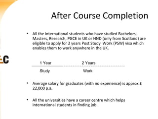 After Course Completion
• All the international students who have studied Bachelors,
Masters, Research, PGCE in UK or HND (only from Scotland) are
eligible to apply for 2 years Post Study Work (PSW) visa which
enables them to work anywhere in the UK.
1 Year

2 Years

Study

Work

• Average salary for graduates (with no experience) is approx £
22,000 p.a.
• All the universities have a career centre which helps
international students in finding job.

 