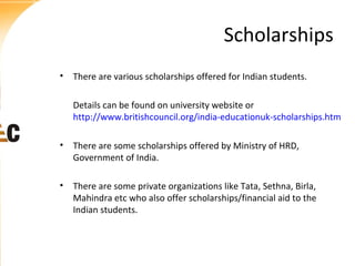 Scholarships
• There are various scholarships offered for Indian students.
Details can be found on university website or
http://www.britishcouncil.org/india-educationuk-scholarships.htm
• There are some scholarships offered by Ministry of HRD,
Government of India.
• There are some private organizations like Tata, Sethna, Birla,
Mahindra etc who also offer scholarships/financial aid to the
Indian students.

 