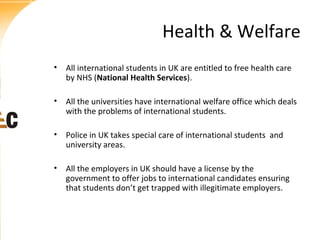 Health & Welfare
• All international students in UK are entitled to free health care
by NHS (National Health Services).
• All the universities have international welfare office which deals
with the problems of international students.
• Police in UK takes special care of international students and
university areas.
• All the employers in UK should have a license by the
government to offer jobs to international candidates ensuring
that students don’t get trapped with illegitimate employers.

 