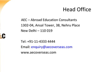 Head Office
AEC – Abroad Education Consultants
1302-04, Ansal Tower, 38, Nehru Place
New Delhi – 110 019
Tel: +91-11-4333 4444
Email: enquiry@aecoverseas.com
www.aecoverseas.com

 